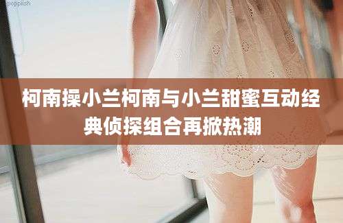 柯南操小兰柯南与小兰甜蜜互动经典侦探组合再掀热潮