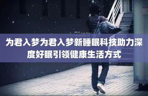 为君入梦为君入梦新睡眠科技助力深度好眠引领健康生活方式