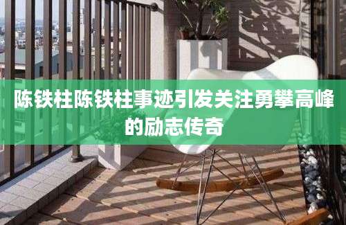 陈铁柱陈铁柱事迹引发关注勇攀高峰的励志传奇