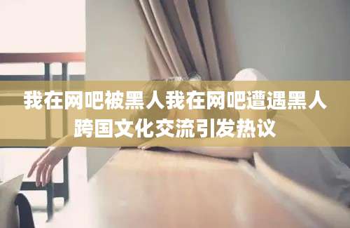 我在网吧被黑人我在网吧遭遇黑人跨国文化交流引发热议