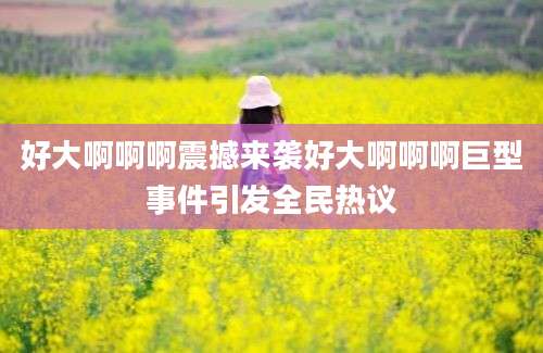 好大啊啊啊震撼来袭好大啊啊啊巨型事件引发全民热议
