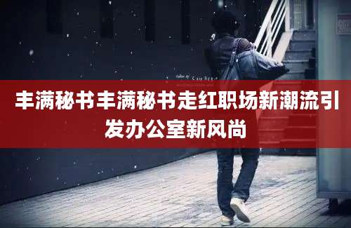 丰满秘书丰满秘书走红职场新潮流引发办公室新风尚