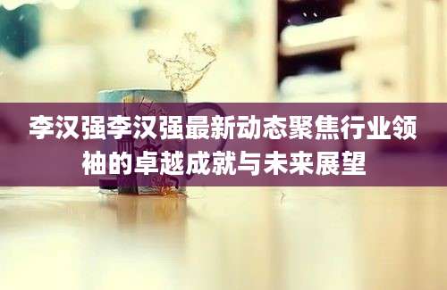 李汉强李汉强最新动态聚焦行业领袖的卓越成就与未来展望