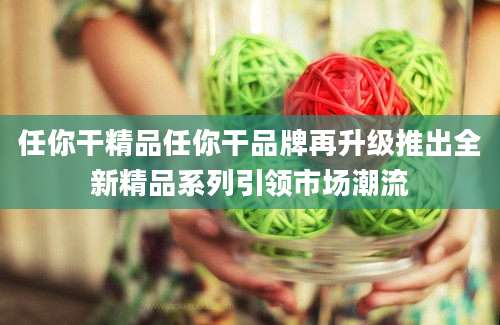 任你干精品任你干品牌再升级推出全新精品系列引领市场潮流