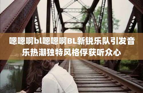 嗯嗯啊bl嗯嗯啊BL新锐乐队引发音乐热潮独特风格俘获听众心