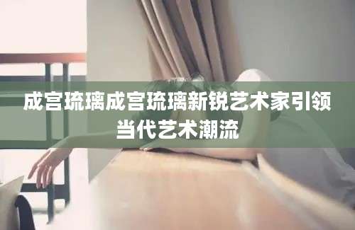 成宫琉璃成宫琉璃新锐艺术家引领当代艺术潮流