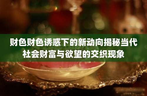 财色财色诱惑下的新动向揭秘当代社会财富与欲望的交织现象