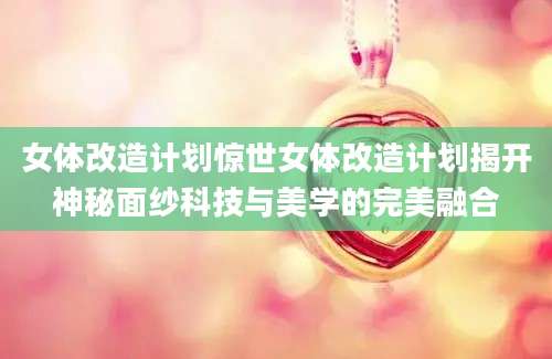 女体改造计划惊世女体改造计划揭开神秘面纱科技与美学的完美融合