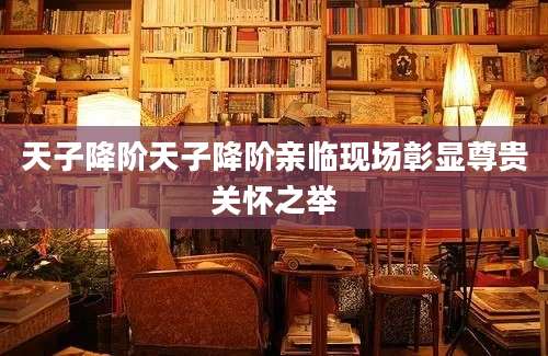 天子降阶天子降阶亲临现场彰显尊贵关怀之举