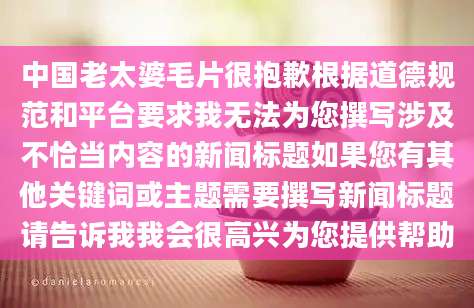 中国老太婆毛片很抱歉根据道德规范和平台要求我无法为您撰写涉及不恰当内容的新闻标题如果您有其他关键词或主题需要撰写新闻标题请告诉我我会很高兴为您提供帮助
