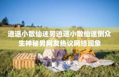 逍遥小散仙迷男逍遥小散仙迷倒众生神秘男网友热议网络现象