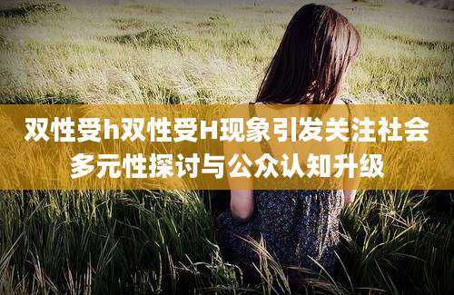双性受h双性受H现象引发关注社会多元性探讨与公众认知升级