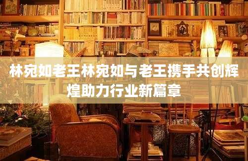 林宛如老王林宛如与老王携手共创辉煌助力行业新篇章