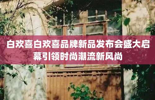 白欢喜白欢喜品牌新品发布会盛大启幕引领时尚潮流新风尚
