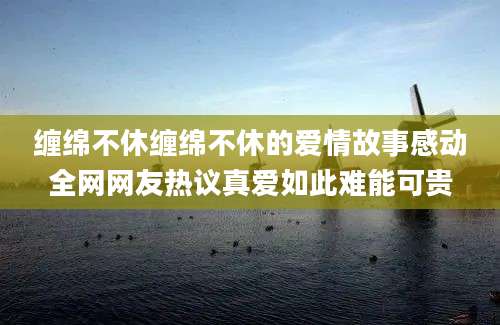 缠绵不休缠绵不休的爱情故事感动全网网友热议真爱如此难能可贵
