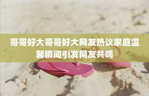 哥哥好大哥哥好大网友热议家庭温馨瞬间引发网友共鸣