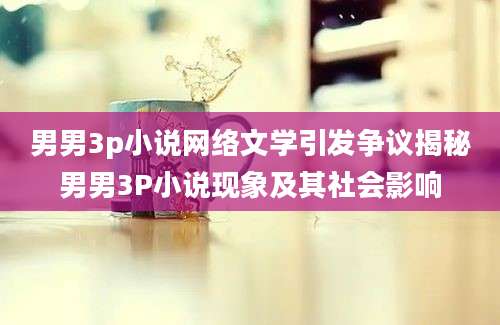 男男3p小说网络文学引发争议揭秘男男3P小说现象及其社会影响