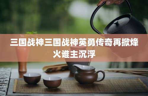 三国战神三国战神英勇传奇再掀烽火谁主沉浮