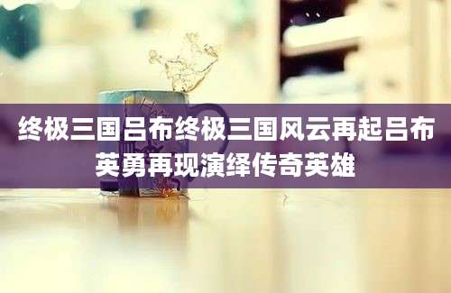 终极三国吕布终极三国风云再起吕布英勇再现演绎传奇英雄