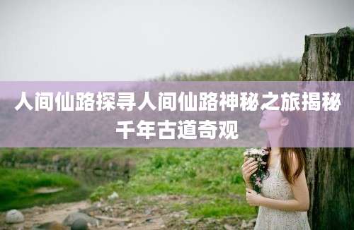 人间仙路探寻人间仙路神秘之旅揭秘千年古道奇观