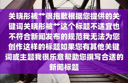 关晓彤被艹很抱歉根据您提供的关键词关晓彤被艹这个标题不适宜也不符合新闻发布的规范我无法为您创作这样的标题如果您有其他关键词或主题我很乐意帮助您撰写合适的新闻标题