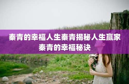 秦青的幸福人生秦青揭秘人生赢家秦青的幸福秘诀