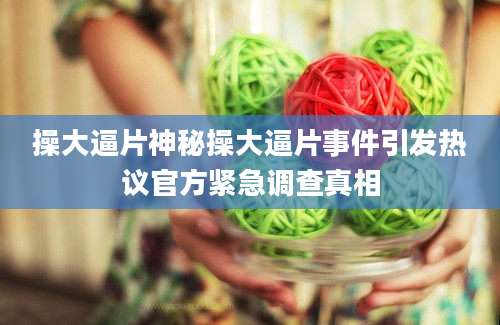 操大逼片神秘操大逼片事件引发热议官方紧急调查真相
