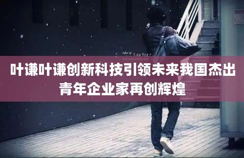 叶谦叶谦创新科技引领未来我国杰出青年企业家再创辉煌