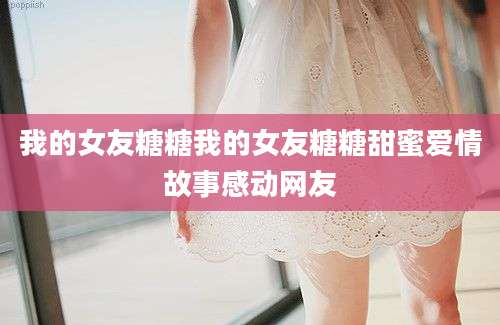 我的女友糖糖我的女友糖糖甜蜜爱情故事感动网友