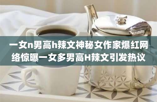 一女n男高h辣文神秘女作家爆红网络惊曝一女多男高H辣文引发热议