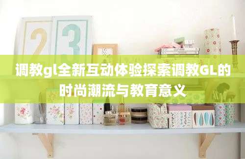 调教gl全新互动体验探索调教GL的时尚潮流与教育意义