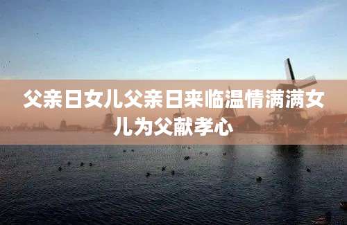 父亲日女儿父亲日来临温情满满女儿为父献孝心