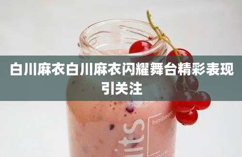 白川麻衣白川麻衣闪耀舞台精彩表现引关注