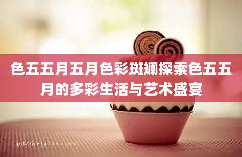 色五五月五月色彩斑斓探索色五五月的多彩生活与艺术盛宴