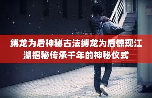 缚龙为后神秘古法缚龙为后惊现江湖揭秘传承千年的神秘仪式