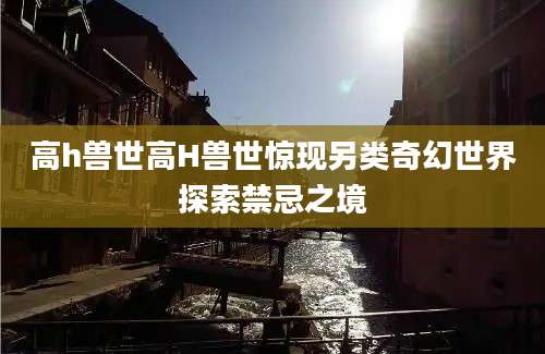 高h兽世高H兽世惊现另类奇幻世界探索禁忌之境