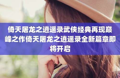 倚天屠龙之逍遥录武侠经典再现巅峰之作倚天屠龙之逍遥录全新篇章即将开启