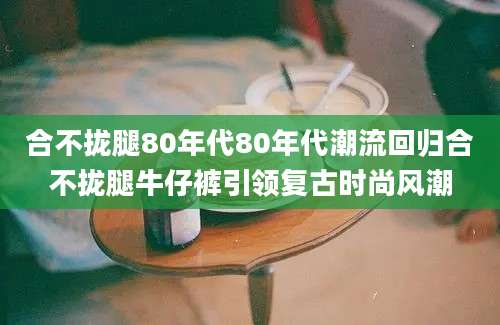 合不拢腿80年代80年代潮流回归合不拢腿牛仔裤引领复古时尚风潮