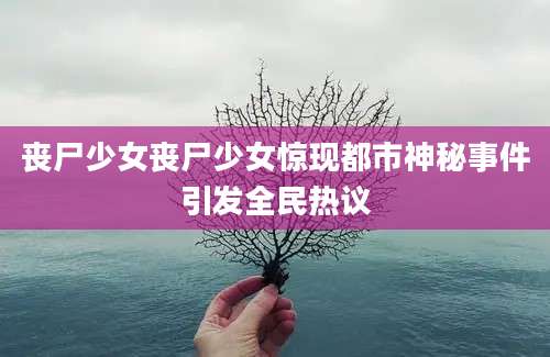 丧尸少女丧尸少女惊现都市神秘事件引发全民热议