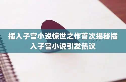 插入子宫小说惊世之作首次揭秘插入子宫小说引发热议