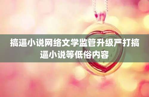 搞逼小说网络文学监管升级严打搞逼小说等低俗内容