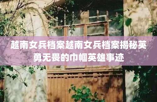 越南女兵档案越南女兵档案揭秘英勇无畏的巾帼英雄事迹