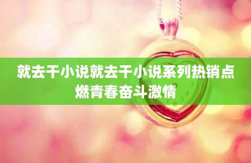 就去干小说就去干小说系列热销点燃青春奋斗激情