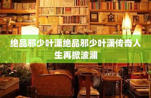 绝品邪少叶潇绝品邪少叶潇传奇人生再掀波澜