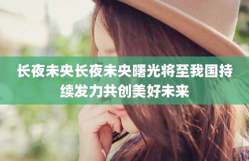 长夜未央长夜未央曙光将至我国持续发力共创美好未来