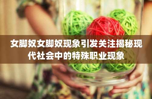 女脚奴女脚奴现象引发关注揭秘现代社会中的特殊职业现象