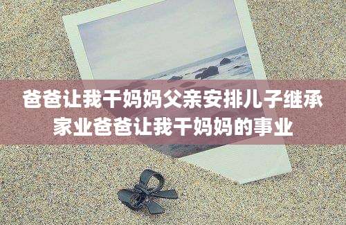 爸爸让我干妈妈父亲安排儿子继承家业爸爸让我干妈妈的事业