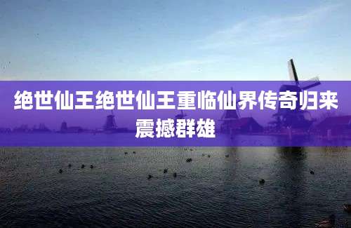 绝世仙王绝世仙王重临仙界传奇归来震撼群雄