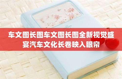 车文图长图车文图长图全新视觉盛宴汽车文化长卷映入眼帘