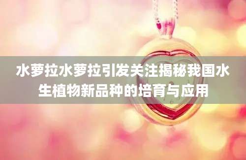 水萝拉水萝拉引发关注揭秘我国水生植物新品种的培育与应用